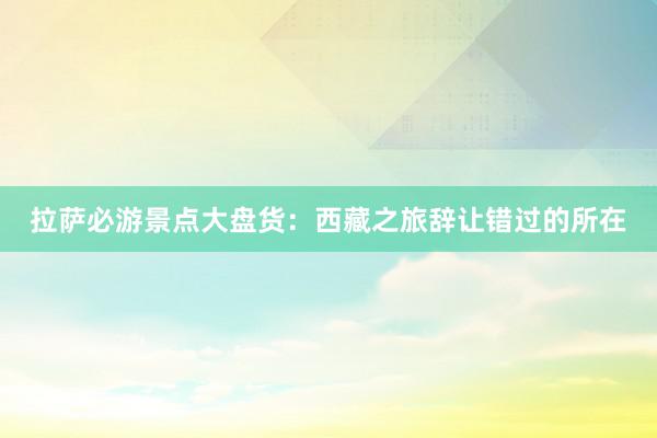 拉萨必游景点大盘货：西藏之旅辞让错过的所在